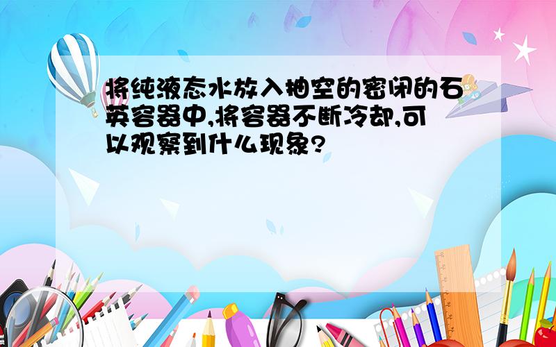 将纯液态水放入抽空的密闭的石英容器中,将容器不断冷却,可以观察到什么现象?