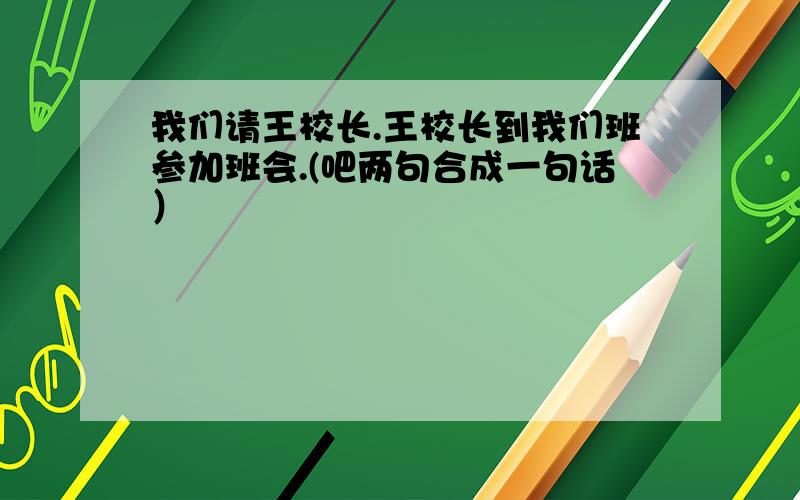 我们请王校长.王校长到我们班参加班会.(吧两句合成一句话）