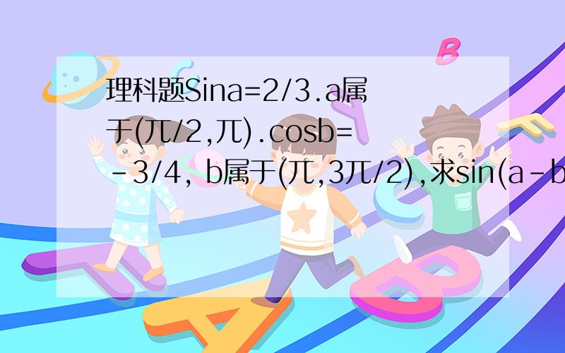 理科题Sina=2/3.a属于(兀/2,兀).cosb=-3/4, b属于(兀,3兀/2),求sin(a-b)