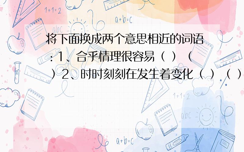 将下面换成两个意思相近的词语：1、合乎情理很容易（ ）（ ）2、时时刻刻在发生着变化（ ）（ ）