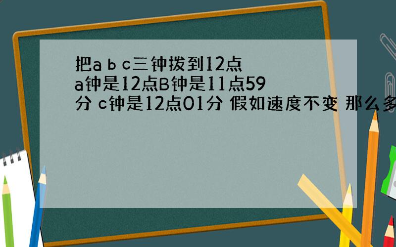 把a b c三钟拨到12点 a钟是12点B钟是11点59分 c钟是12点01分 假如速度不变 那么多少时间后三只钟又回到