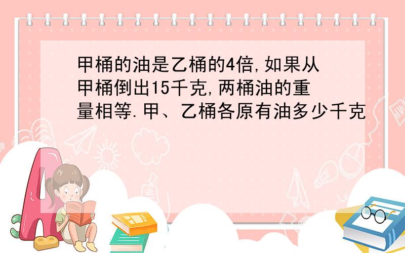 甲桶的油是乙桶的4倍,如果从甲桶倒出15千克,两桶油的重量相等.甲、乙桶各原有油多少千克