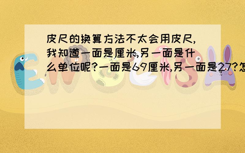 皮尺的换算方法不太会用皮尺,我知道一面是厘米,另一面是什么单位呢?一面是69厘米,另一面是27?怎么换算成几尺几呢?