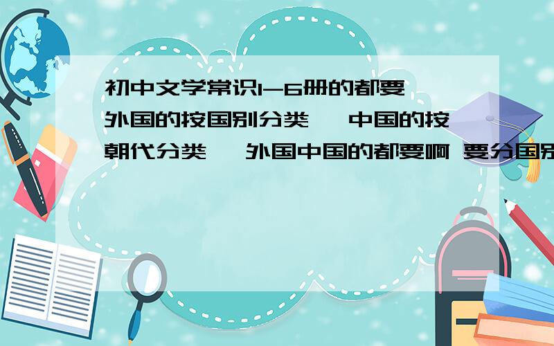 初中文学常识1-6册的都要 外国的按国别分类` 中国的按朝代分类` 外国中国的都要啊 要分国别来收集 中国的作者要按朝代