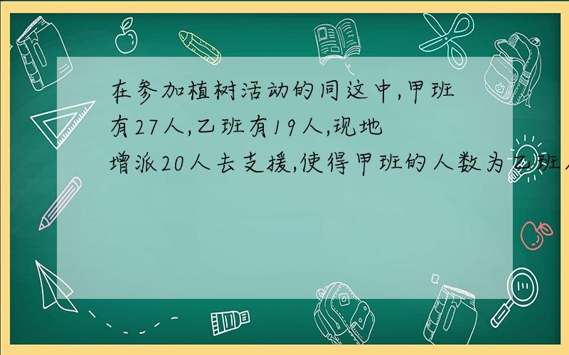 在参加植树活动的同这中,甲班有27人,乙班有19人,现地增派20人去支援,使得甲班的人数为乙班人数的2倍