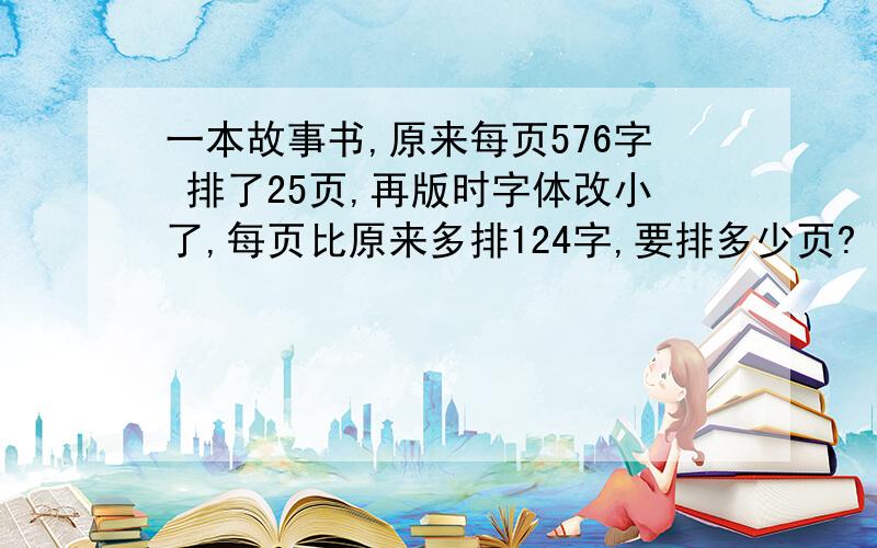 一本故事书,原来每页576字 排了25页,再版时字体改小了,每页比原来多排124字,要排多少页?