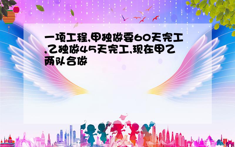 一项工程,甲独做要60天完工,乙独做45天完工,现在甲乙两队合做