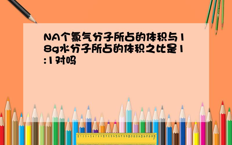 NA个氯气分子所占的体积与18g水分子所占的体积之比是1:1对吗