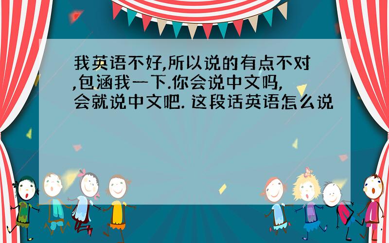 我英语不好,所以说的有点不对,包涵我一下.你会说中文吗,会就说中文吧. 这段话英语怎么说