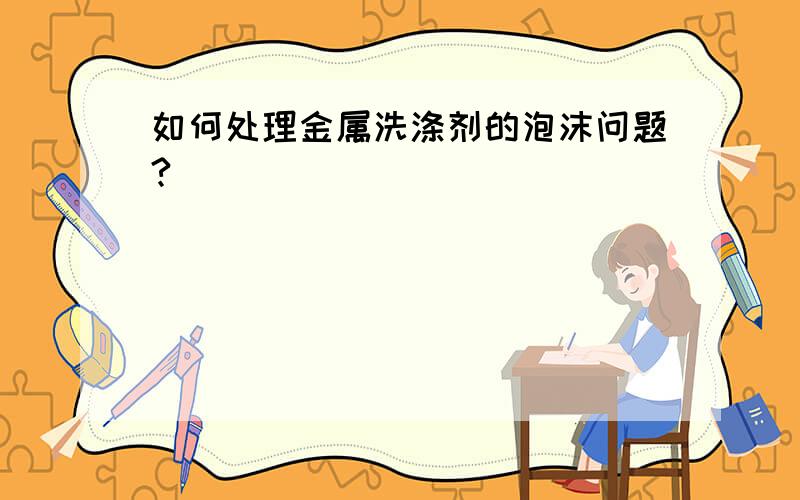 如何处理金属洗涤剂的泡沫问题?