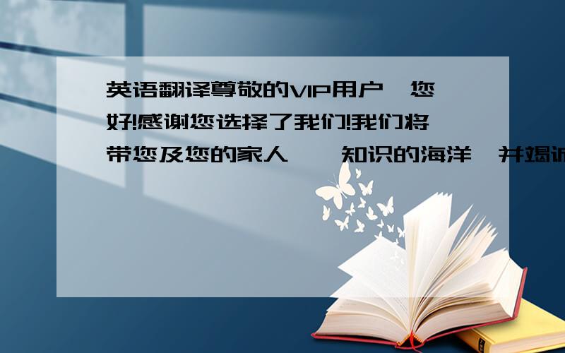 英语翻译尊敬的VIP用户,您好!感谢您选择了我们!我们将带您及您的家人徜徉知识的海洋,并竭诚为您提供最优质的服务!您学习