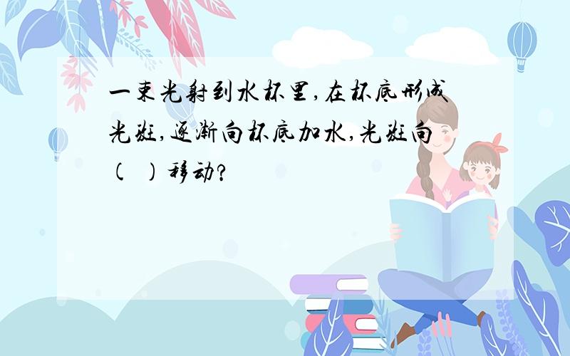 一束光射到水杯里,在杯底形成光斑,逐渐向杯底加水,光斑向( )移动?