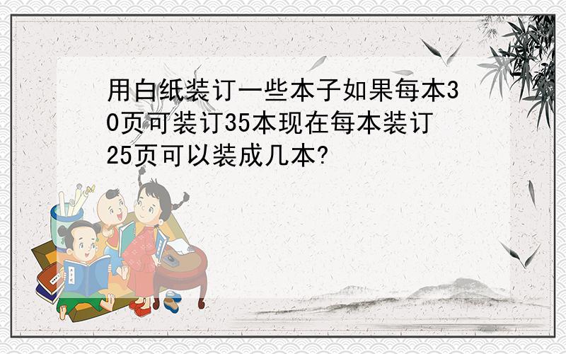 用白纸装订一些本子如果每本30页可装订35本现在每本装订25页可以装成几本?