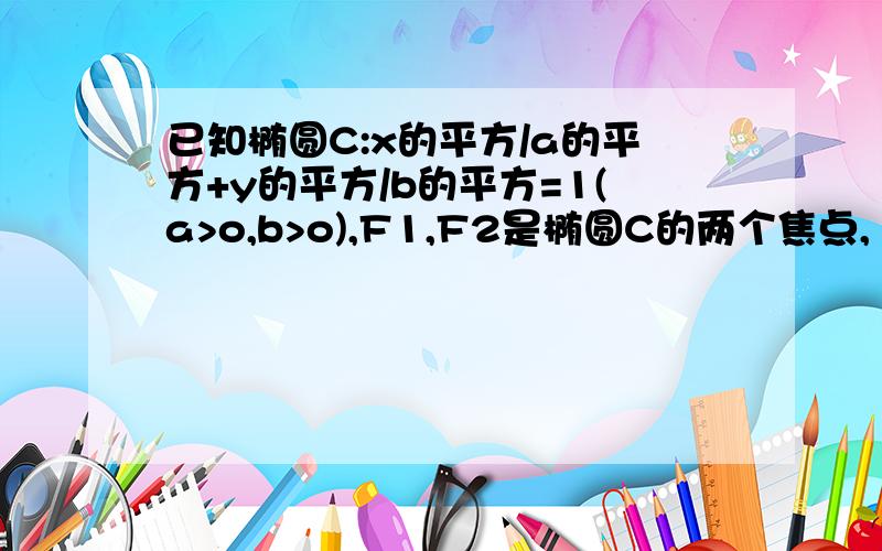 已知椭圆C:x的平方/a的平方+y的平方/b的平方=1(a>o,b>o),F1,F2是椭圆C的两个焦点,