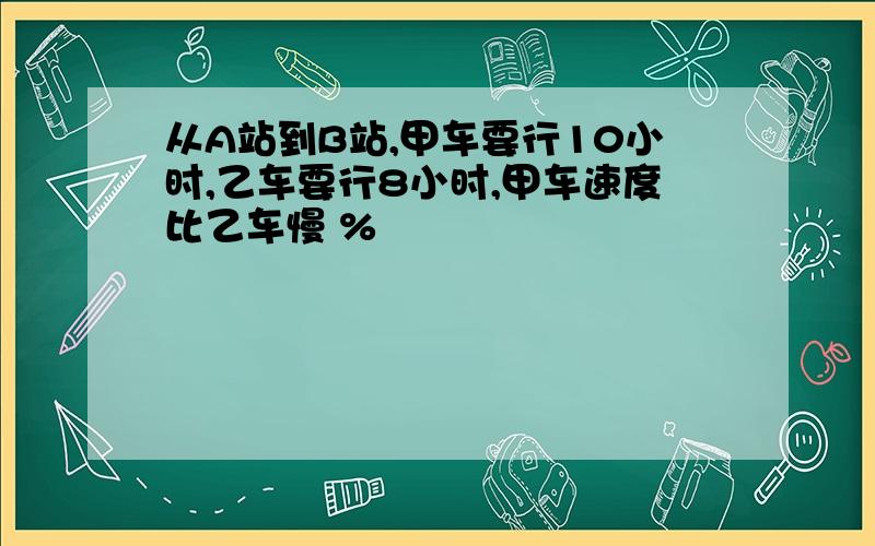 从A站到B站,甲车要行10小时,乙车要行8小时,甲车速度比乙车慢 %