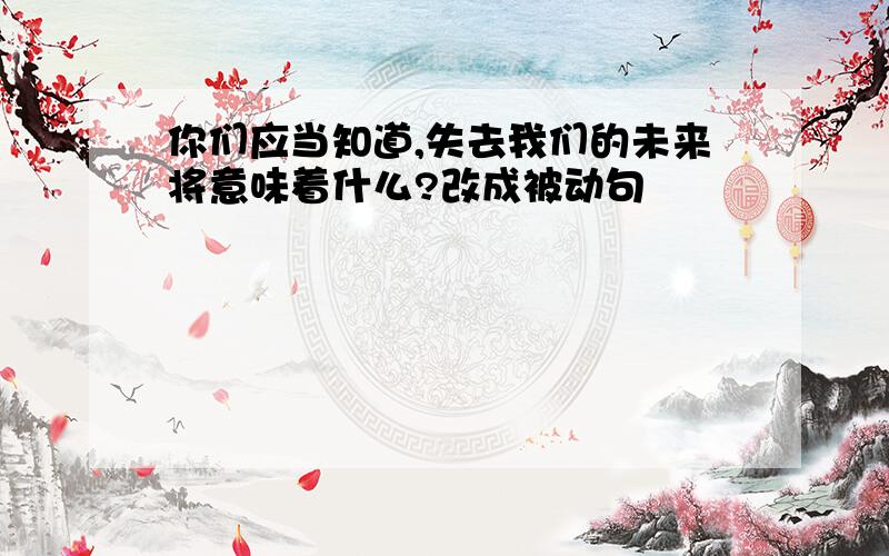 你们应当知道,失去我们的未来将意味着什么?改成被动句