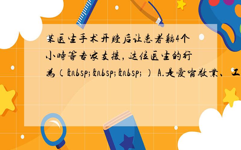 某医生手术开膛后让患者躺4个小时等专家支援，这位医生的行为（   ） A．是爱岗敬业、工作