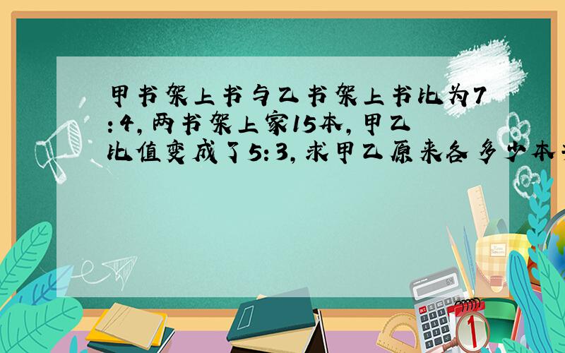 甲书架上书与乙书架上书比为7：4,两书架上家15本,甲乙比值变成了5：3,求甲乙原来各多少本书?