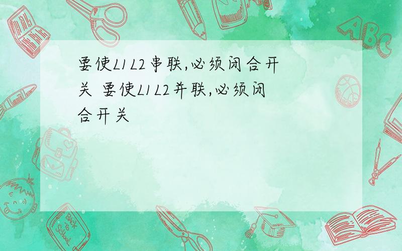 要使L1L2串联,必须闭合开关 要使L1L2并联,必须闭合开关