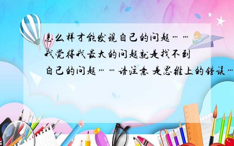 怎么样才能发现自己的问题……我觉得我最大的问题就是找不到自己的问题……请注意 是思维上的错误……