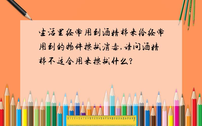 生活里经常用到酒精棉来给经常用到的物件擦拭消毒,请问酒精棉不适合用来擦拭什么?