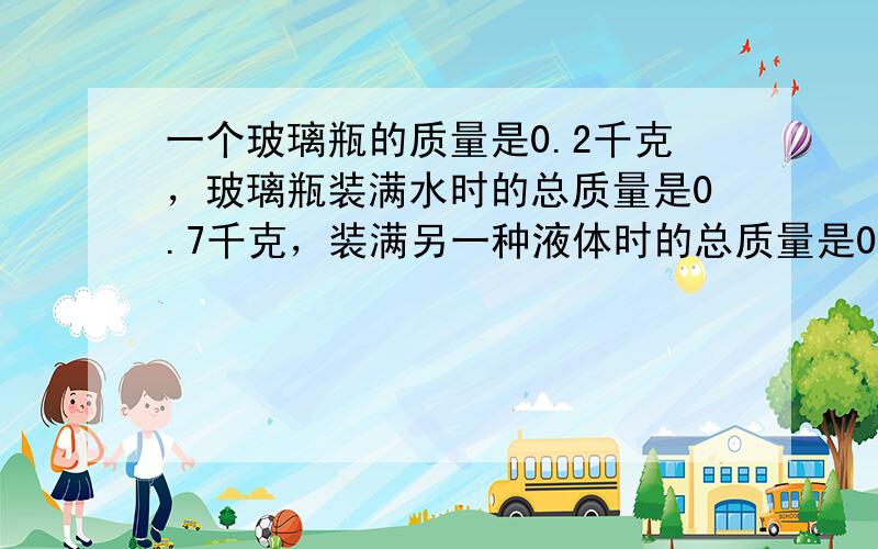 一个玻璃瓶的质量是0.2千克，玻璃瓶装满水时的总质量是0.7千克，装满另一种液体时的总质量是0.6千克，那么这种液体的密