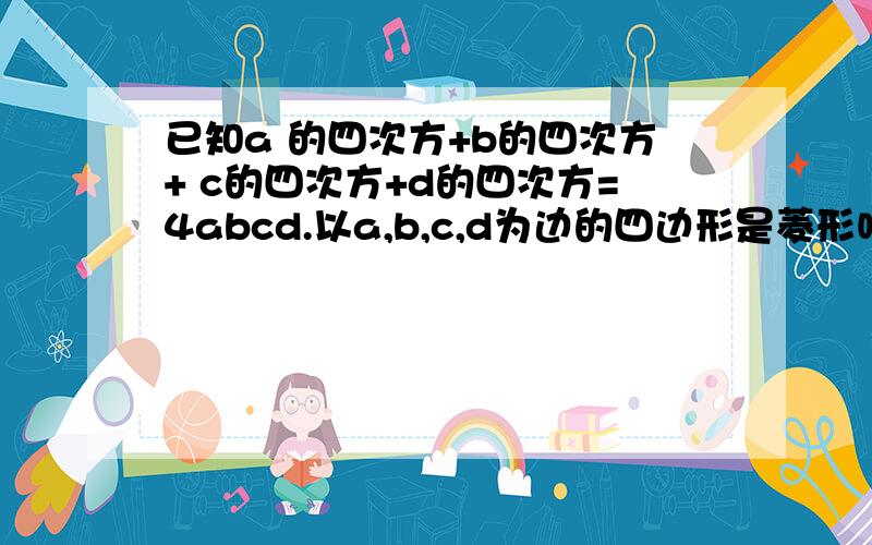 已知a 的四次方+b的四次方+ c的四次方+d的四次方=4abcd.以a,b,c,d为边的四边形是菱形吗?