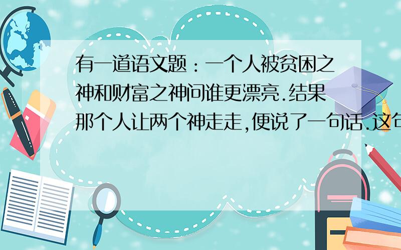 有一道语文题：一个人被贫困之神和财富之神问谁更漂亮.结果那个人让两个神走走,便说了一句话.这句话...