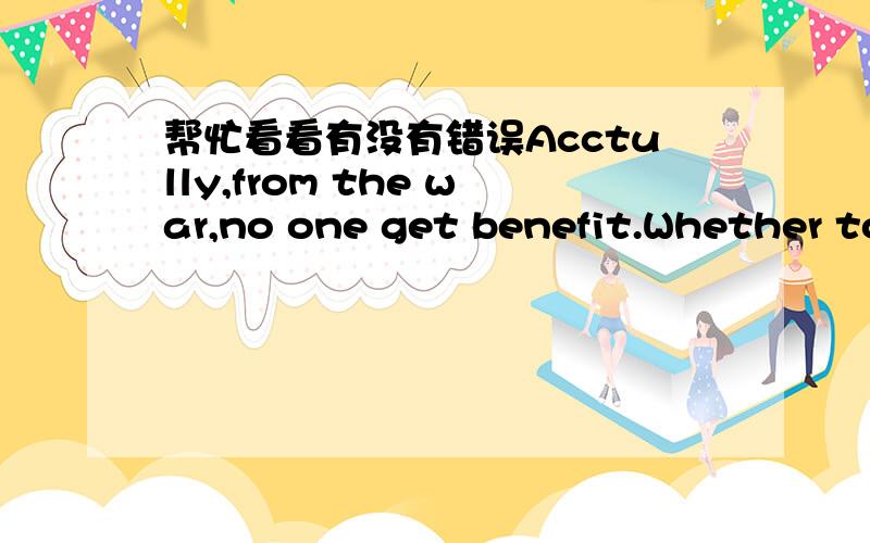 帮忙看看有没有错误Acctully,from the war,no one get benefit.Whether to