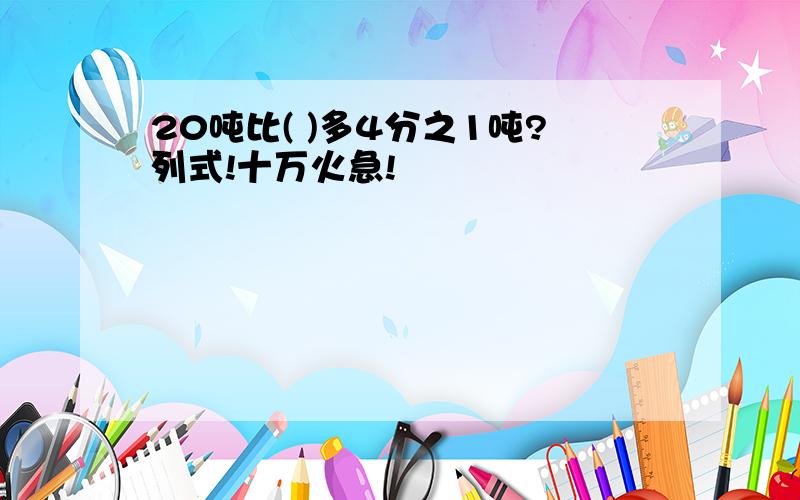 20吨比( )多4分之1吨?列式!十万火急!