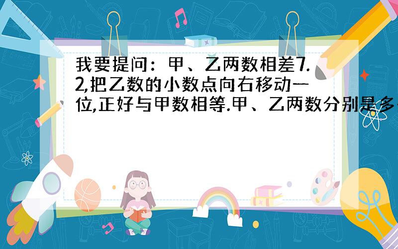 我要提问：甲、乙两数相差7.2,把乙数的小数点向右移动一位,正好与甲数相等.甲、乙两数分别是多少?