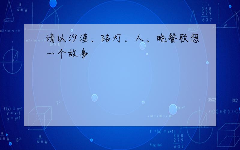 请以沙漠、路灯、人、晚餐联想一个故事