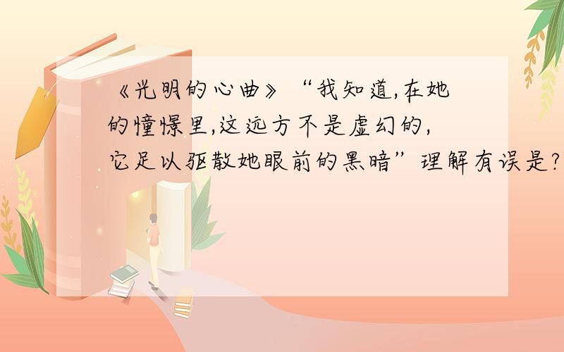 《光明的心曲》“我知道,在她的憧憬里,这远方不是虚幻的,它足以驱散她眼前的黑暗”理解有误是?