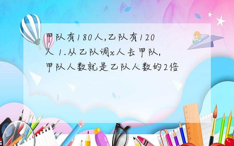 甲队有180人,乙队有120人 1.从乙队调x人去甲队,甲队人数就是乙队人数的2倍