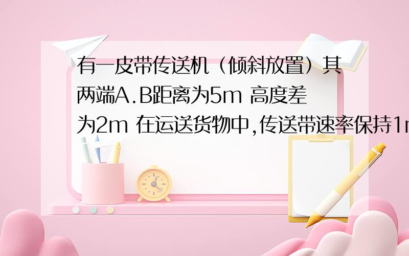 有一皮带传送机（倾斜放置）其两端A.B距离为5m 高度差为2m 在运送货物中,传送带速率保持1m/s 电动机输送