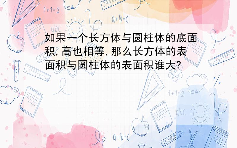 如果一个长方体与圆柱体的底面积,高也相等,那么长方体的表面积与圆柱体的表面积谁大?