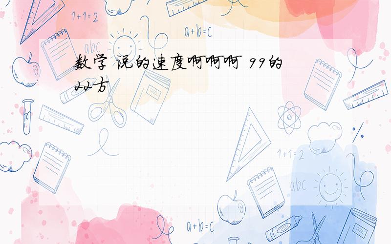 数学 说的速度啊啊啊 99的22方