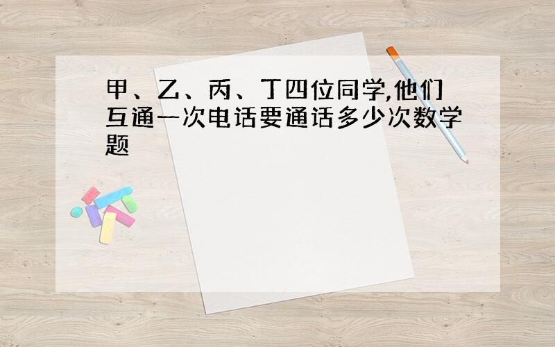 甲、乙、丙、丁四位同学,他们互通一次电话要通话多少次数学题