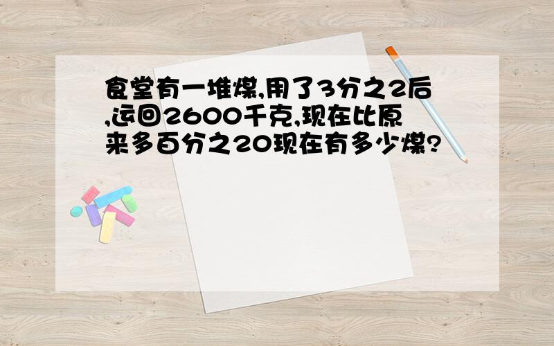 食堂有一堆煤,用了3分之2后,运回2600千克,现在比原来多百分之20现在有多少煤?