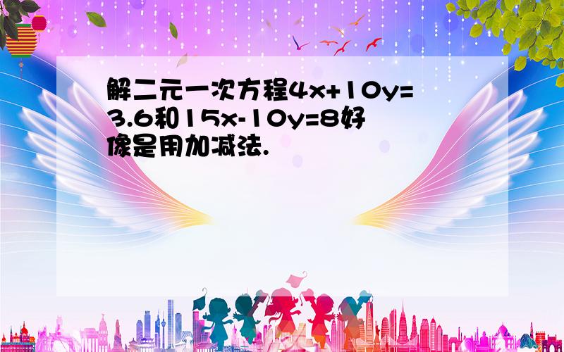 解二元一次方程4x+10y=3.6和15x-10y=8好像是用加减法.