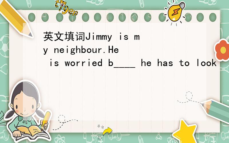 英文填词Jimmy is my neighbour.He is worried b____ he has to look