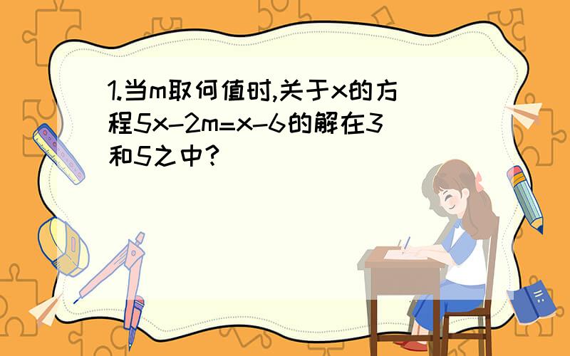 1.当m取何值时,关于x的方程5x-2m=x-6的解在3和5之中?