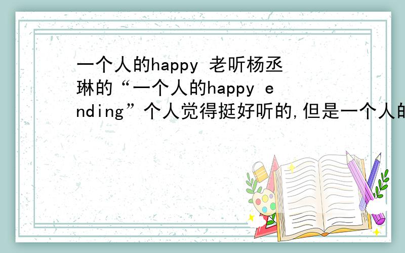 一个人的happy 老听杨丞琳的“一个人的happy ending”个人觉得挺好听的,但是一个人的happy endin