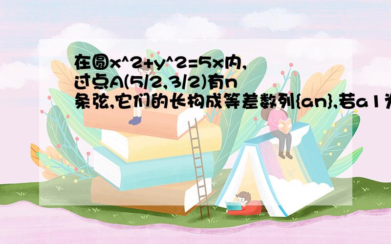 在圆x^2+y^2=5x内,过点A(5/2,3/2)有n条弦,它们的长构成等差数列{an},若a1为过A的最短弦的长,a