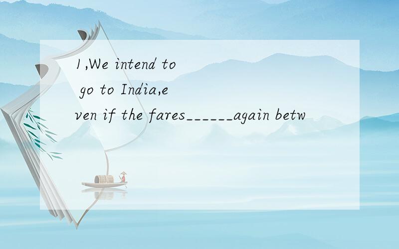 1,We intend to go to India,even if the fares______again betw