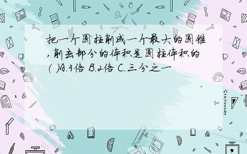 把一个圆柱削成一个最大的圆锥,削去部分的体积是圆柱体积的（ ）A.3倍 B.2倍 C.三分之一