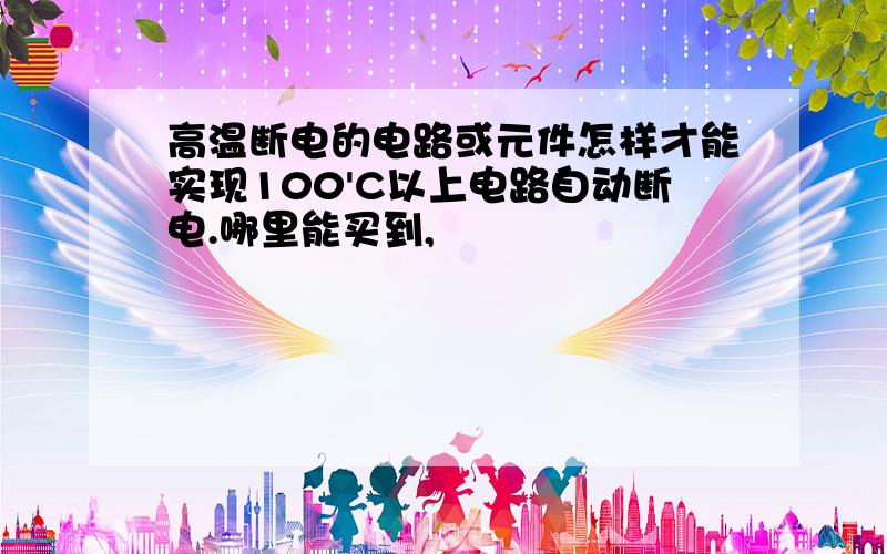 高温断电的电路或元件怎样才能实现100'C以上电路自动断电.哪里能买到,