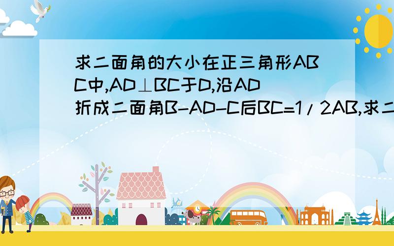 求二面角的大小在正三角形ABC中,AD⊥BC于D,沿AD折成二面角B-AD-C后BC=1/2AB,求二面角B-AD-C的