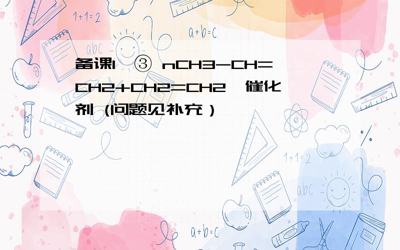 备课1,③ nCH3-CH=CH2+CH2=CH2→催化剂 (问题见补充）