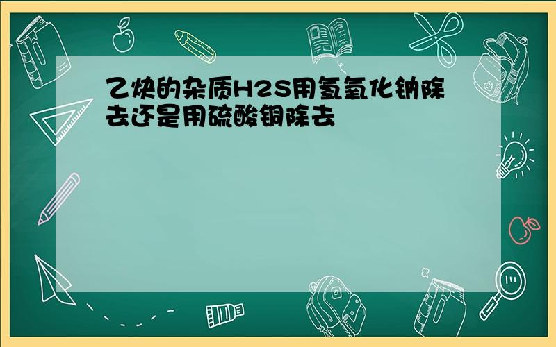 乙炔的杂质H2S用氢氧化钠除去还是用硫酸铜除去